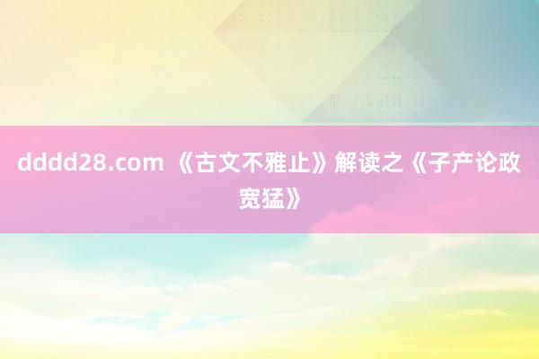 dddd28.com 《古文不雅止》解读之《子产论政宽猛》