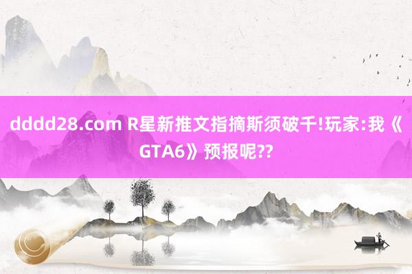 dddd28.com R星新推文指摘斯须破千!玩家:我《GTA6》预报呢??