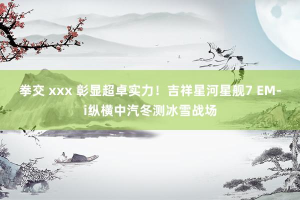 拳交 xxx 彰显超卓实力！吉祥星河星舰7 EM-i纵横中汽冬测冰雪战场