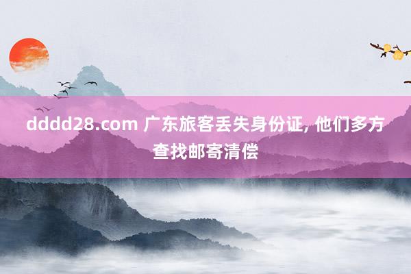 dddd28.com 广东旅客丢失身份证， 他们多方查找邮寄清偿