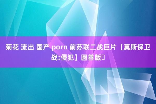 菊花 流出 国产 porn 前苏联二战巨片【莫斯保卫战:侵犯】圆善版｡