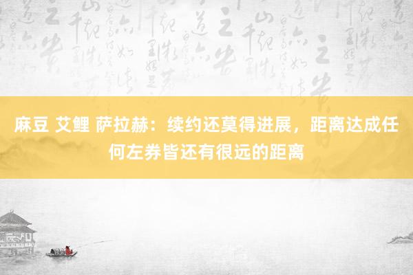 麻豆 艾鲤 萨拉赫：续约还莫得进展，距离达成任何左券皆还有很远的距离