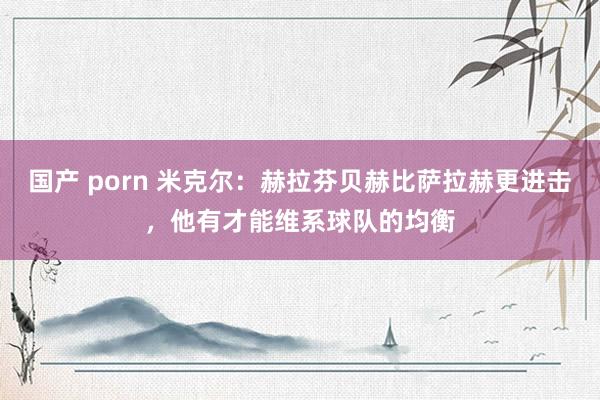 国产 porn 米克尔：赫拉芬贝赫比萨拉赫更进击，他有才能维系球队的均衡