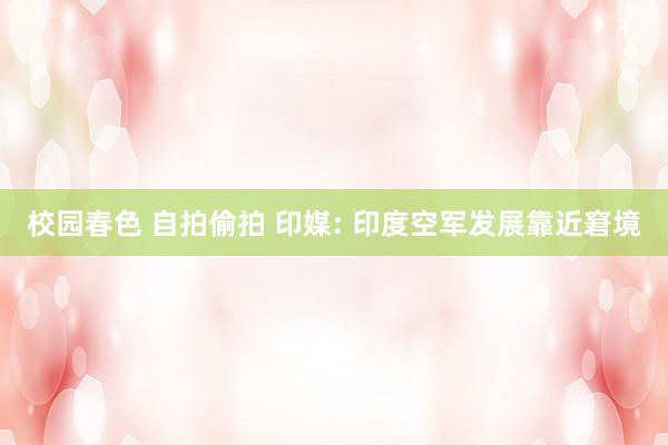 校园春色 自拍偷拍 印媒: 印度空军发展靠近窘境