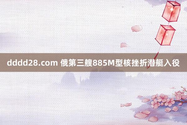 dddd28.com 俄第三艘885M型核挫折潜艇入役