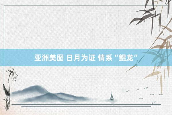 亚洲美图 日月为证 情系“鲲龙”