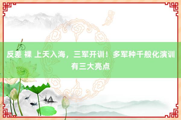 反差 裸 上天入海，三军开训！多军种千般化演训有三大亮点