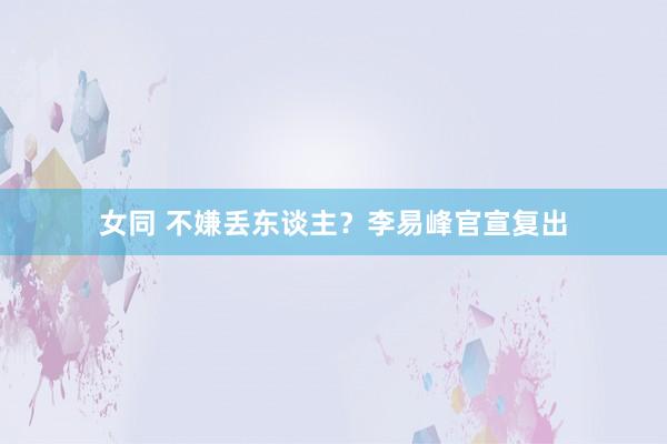 女同 不嫌丢东谈主？李易峰官宣复出