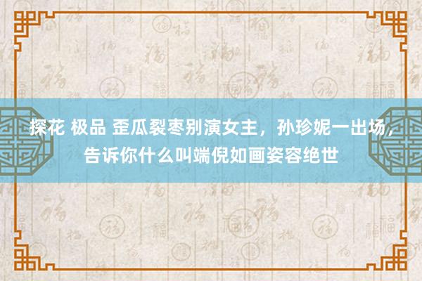 探花 极品 歪瓜裂枣别演女主，孙珍妮一出场，告诉你什么叫端倪如画姿容绝世