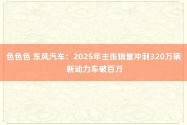 色色色 东风汽车：2025年主张销量冲刺320万辆 新动力车破百万