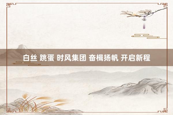 白丝 跳蛋 时风集团 奋楫扬帆 开启新程