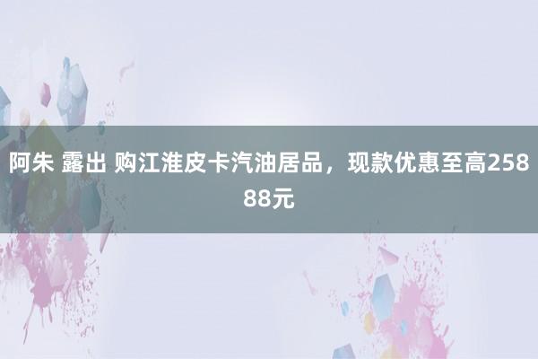 阿朱 露出 购江淮皮卡汽油居品，现款优惠至高25888元