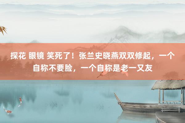 探花 眼镜 笑死了！张兰史晓燕双双修起，一个自称不要脸，一个自称是老一又友