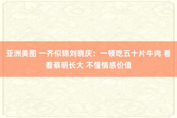 亚洲美图 一齐似锦刘晓庆：一顿吃五十片牛肉 看着蔡明长大 不懂情感价值