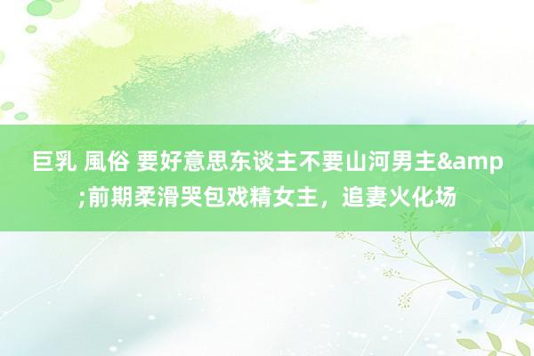 巨乳 風俗 要好意思东谈主不要山河男主&前期柔滑哭包戏精女主，追妻火化场
