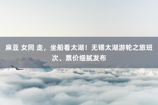 麻豆 女同 走，坐船看太湖！无锡太湖游轮之旅班次、票价细腻发布