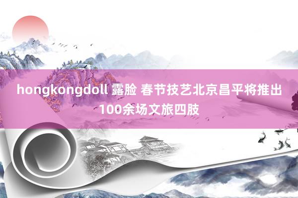 hongkongdoll 露脸 春节技艺北京昌平将推出100余场文旅四肢