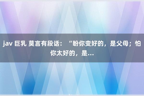 jav 巨乳 莫言有段话: “盼你变好的,是父母;怕你太好的,是...
