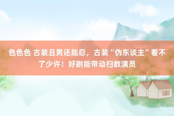 色色色 古装丑男还能忍，古装“伪东谈主”看不了少许！好剧能带动扫数演员