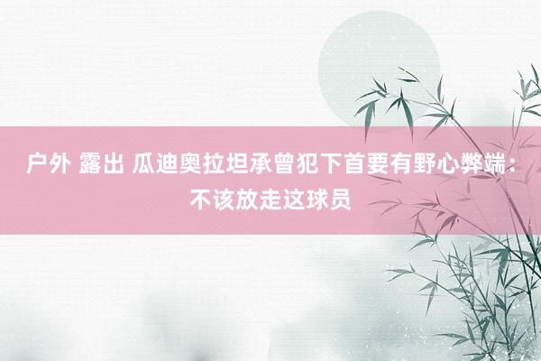 户外 露出 瓜迪奥拉坦承曾犯下首要有野心弊端：不该放走这球员