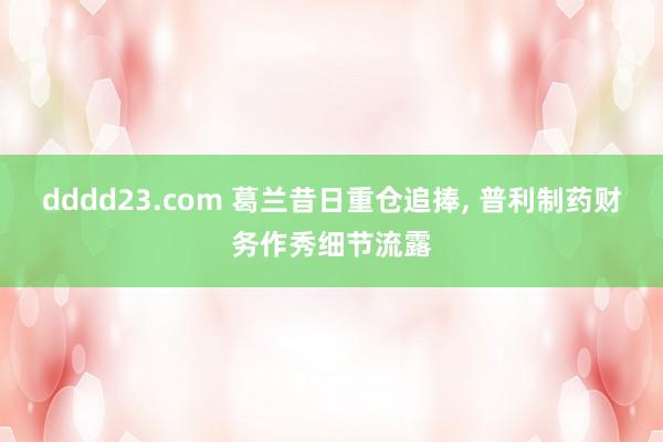 dddd23.com 葛兰昔日重仓追捧， 普利制药财务作秀细节流露
