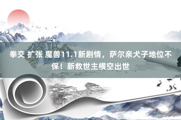 拳交 扩张 魔兽11.1新剧情，萨尔亲犬子地位不保！新救世主横空出世