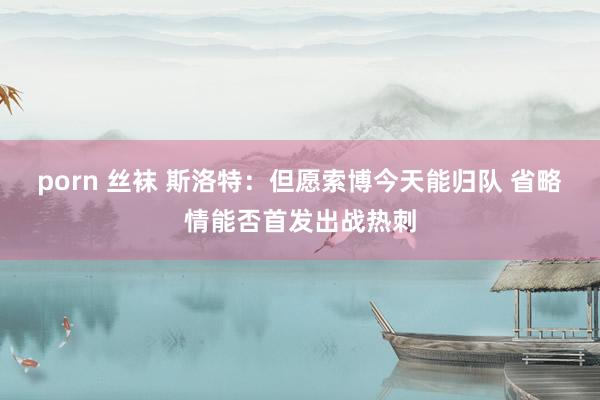 porn 丝袜 斯洛特：但愿索博今天能归队 省略情能否首发出战热刺