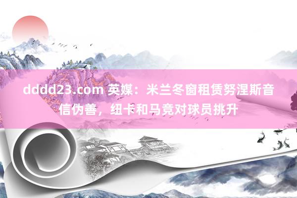 dddd23.com 英媒：米兰冬窗租赁努涅斯音信伪善，纽卡和马竞对球员挑升