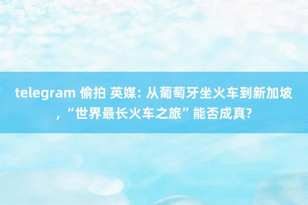 telegram 偷拍 英媒: 从葡萄牙坐火车到新加坡， “世界最长火车之旅”能否成真?