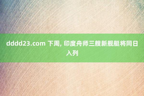 dddd23.com 下周， 印度舟师三艘新舰艇将同日入列