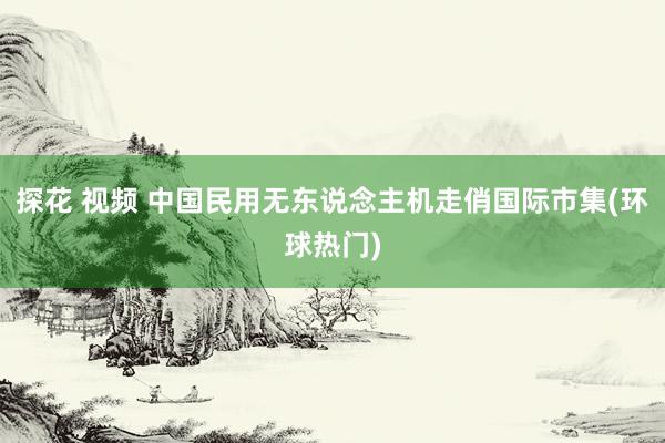 探花 视频 中国民用无东说念主机走俏国际市集(环球热门)