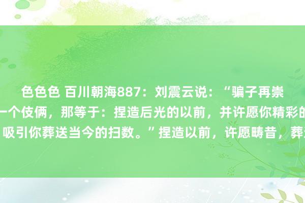 色色色 百川朝海887:刘震云说:“骗子再崇高,其实用的王人只好一个伎俩,那等于:捏造后光的以前,并许愿你精彩的畴昔,然后,吸引你葬送当今的扫数。”捏造以前,许愿畴昔,葬送当今,这等于骗子的崇高之处,莫得...