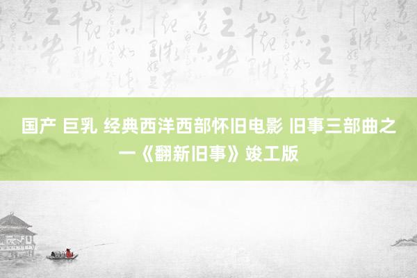 国产 巨乳 经典西洋西部怀旧电影 旧事三部曲之一《翻新旧事》竣工版