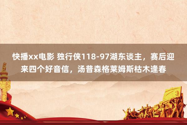 快播xx电影 独行侠118-97湖东谈主，赛后迎来四个好音信，汤普森格莱姆斯枯木逢春