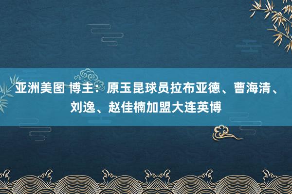 亚洲美图 博主：原玉昆球员拉布亚德、曹海清、刘逸、赵佳楠加盟大连英博