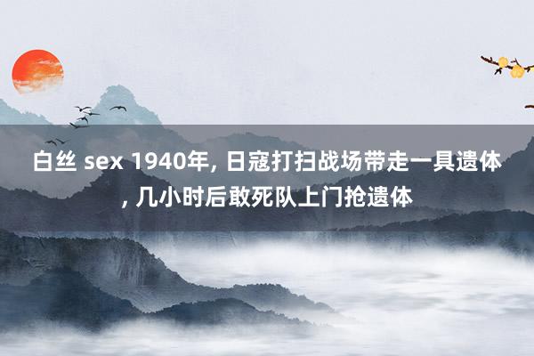 白丝 sex 1940年， 日寇打扫战场带走一具遗体， 几小时后敢死队上门抢遗体