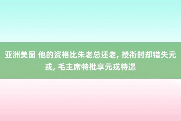 亚洲美图 他的资格比朱老总还老， 授衔时却错失元戎， 毛主席特批享元戎待遇
