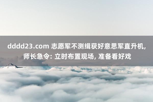 dddd23.com 志愿军不测缉获好意思军直升机， 师长急令: 立时布置现场， 准备看好戏