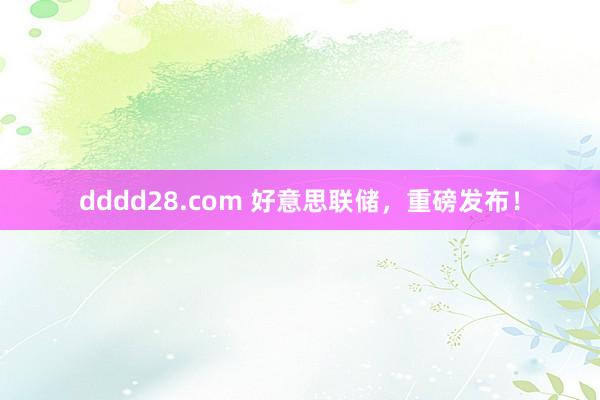 dddd28.com 好意思联储，重磅发布！