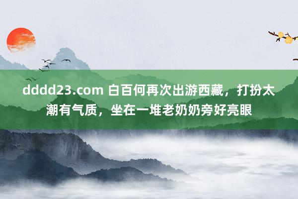 dddd23.com 白百何再次出游西藏，打扮太潮有气质，坐在一堆老奶奶旁好亮眼