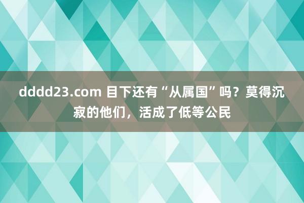 dddd23.com 目下还有“从属国”吗？莫得沉寂的他们，活成了低等公民