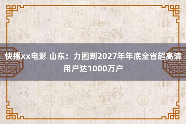 快播xx电影 山东：力图到2027年年底全省超高清用户达1000万户