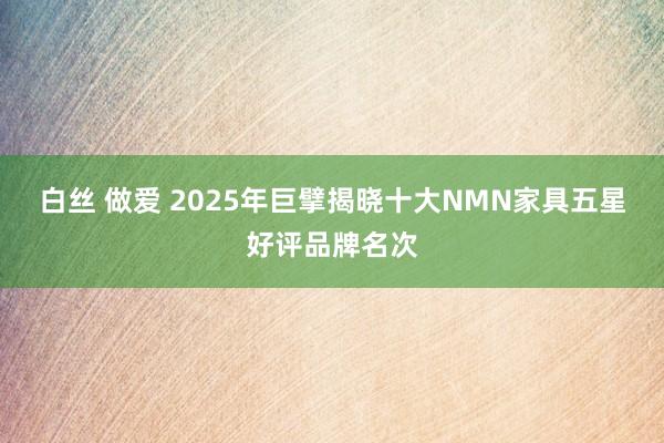 白丝 做爱 2025年巨擘揭晓十大NMN家具五星好评品牌名次