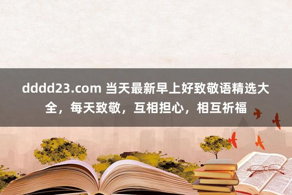 dddd23.com 当天最新早上好致敬语精选大全，每天致敬，互相担心，相互祈福