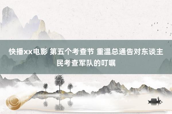 快播xx电影 第五个考查节 重温总通告对东谈主民考查军队的叮嘱