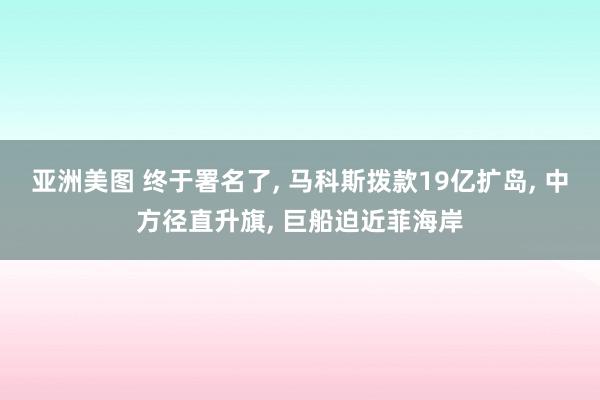 亚洲美图 终于署名了， 马科斯拨款19亿扩岛， 中方径直升旗， 巨船迫近菲海岸