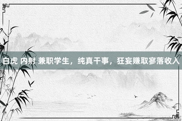 白虎 内射 兼职学生，纯真干事，狂妄赚取寥落收入