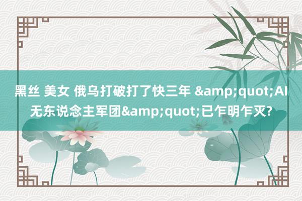 黑丝 美女 俄乌打破打了快三年 &quot;AI无东说念主军团&quot;已乍明乍灭?