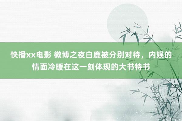 快播xx电影 微博之夜白鹿被分别对待，内娱的情面冷暖在这一刻体现的大书特书