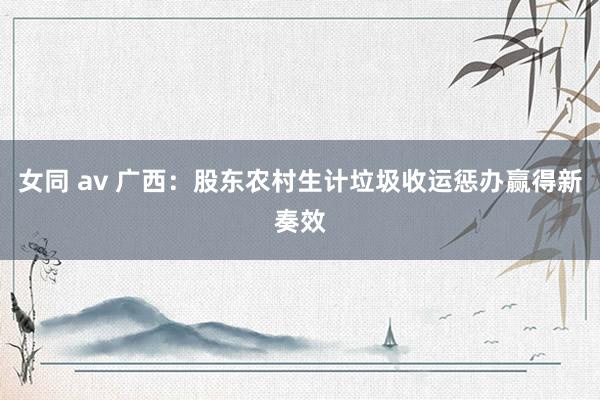 女同 av 广西：股东农村生计垃圾收运惩办赢得新奏效